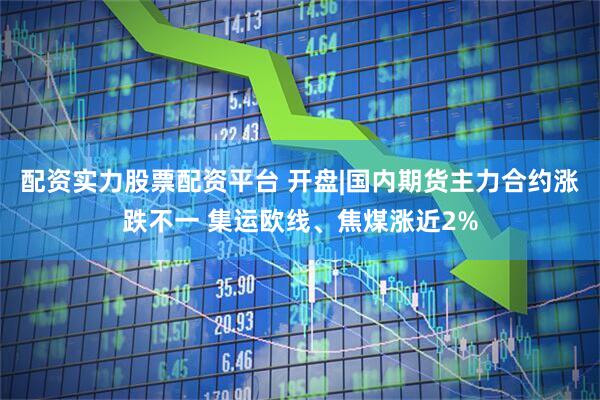 配资实力股票配资平台 开盘|国内期货主力合约涨跌不一 集运欧线、焦煤涨近2%