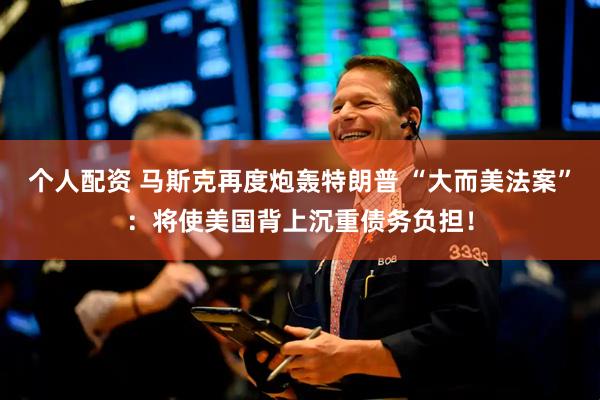 个人配资 马斯克再度炮轰特朗普 “大而美法案”：将使美国背上沉重债务负担！
