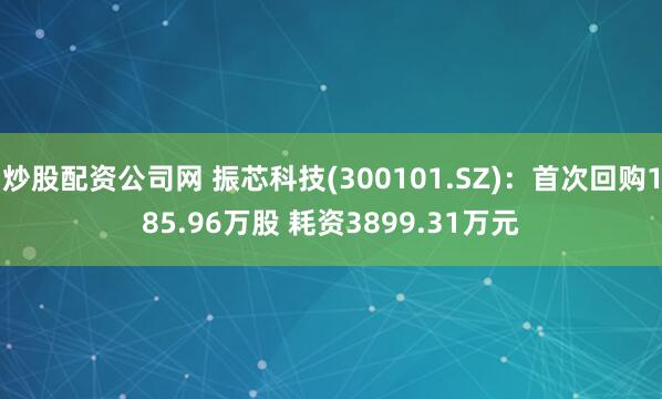 炒股配资公司网 振芯科技(300101.SZ)：首次回购185.96万股 耗资3899.31万元