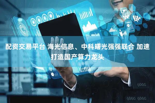 配资交易平台 海光信息、中科曙光强强联合 加速打造国产算力龙头