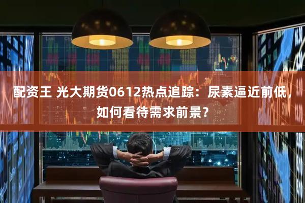 配资王 光大期货0612热点追踪：尿素逼近前低，如何看待需求前景？