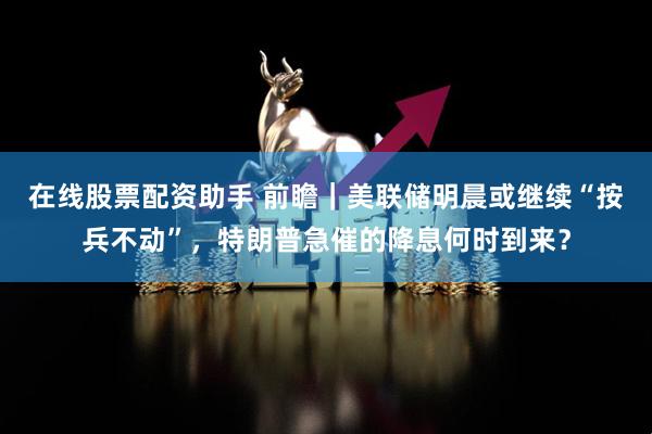 在线股票配资助手 前瞻｜美联储明晨或继续“按兵不动”，特朗普急催的降息何时到来？