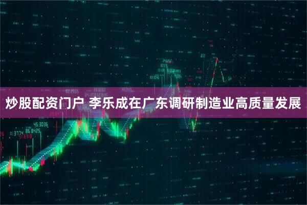 炒股配资门户 李乐成在广东调研制造业高质量发展