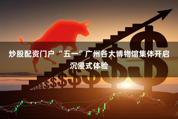 炒股配资门户 “五一”广州各大博物馆集体开启沉浸式体验