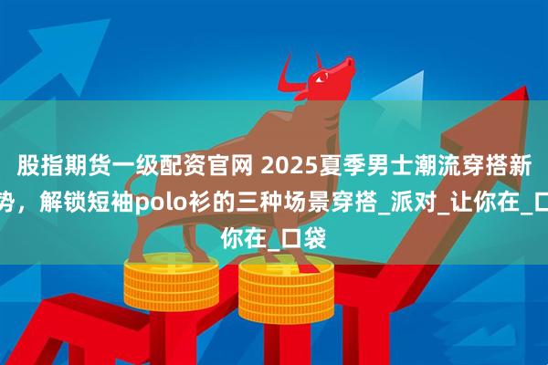股指期货一级配资官网 2025夏季男士潮流穿搭新姿势，解锁短袖polo衫的三种场景穿搭_派对_让你在_口袋