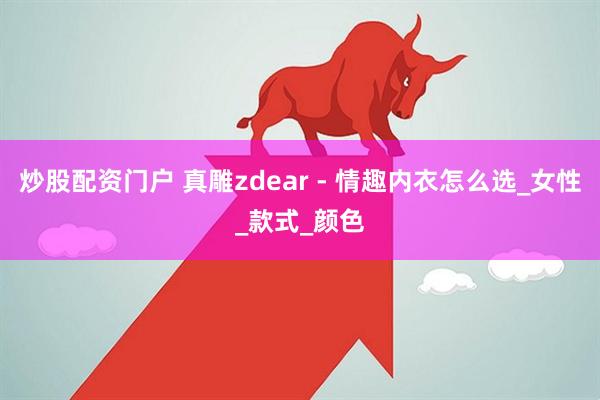 炒股配资门户 真雕zdear - 情趣内衣怎么选_女性_款式_颜色