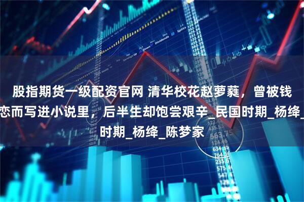 股指期货一级配资官网 清华校花赵萝蕤，曾被钱钟书暗恋而写进小说里，后半生却饱尝艰辛_民国时期_杨绛_陈梦家