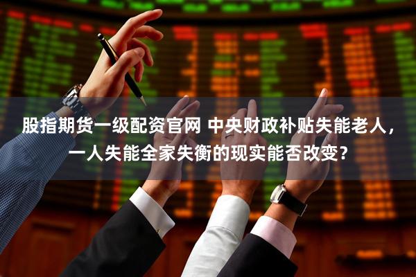 股指期货一级配资官网 中央财政补贴失能老人，一人失能全家失衡的现实能否改变？