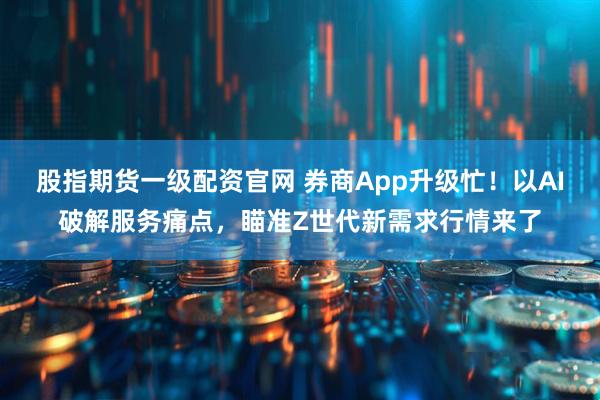 股指期货一级配资官网 券商App升级忙！以AI破解服务痛点，瞄准Z世代新需求行情来了