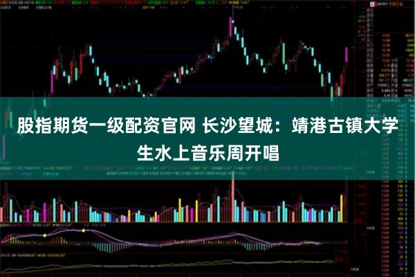 股指期货一级配资官网 长沙望城：靖港古镇大学生水上音乐周开唱