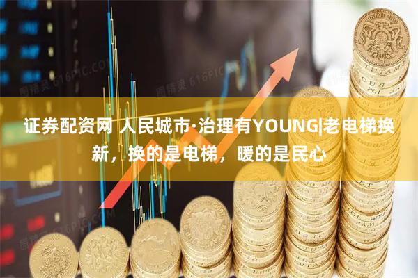 证券配资网 人民城市·治理有YOUNG|老电梯换新，换的是电梯，暖的是民心
