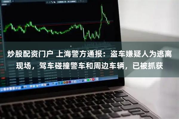 炒股配资门户 上海警方通报：盗车嫌疑人为逃离现场，驾车碰撞警车和周边车辆，已被抓获