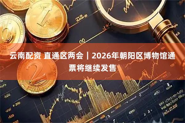 云南配资 直通区两会｜2026年朝阳区博物馆通票将继续发售