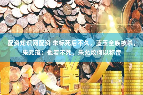 配资知识网配资 朱标死后不久，蓝玉全族被杀，朱元璋：他若不死，朱允炆何以称帝