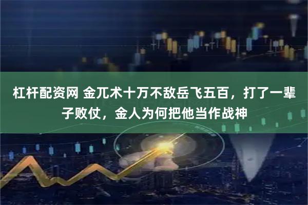 杠杆配资网 金兀术十万不敌岳飞五百，打了一辈子败仗，金人为何把他当作战神