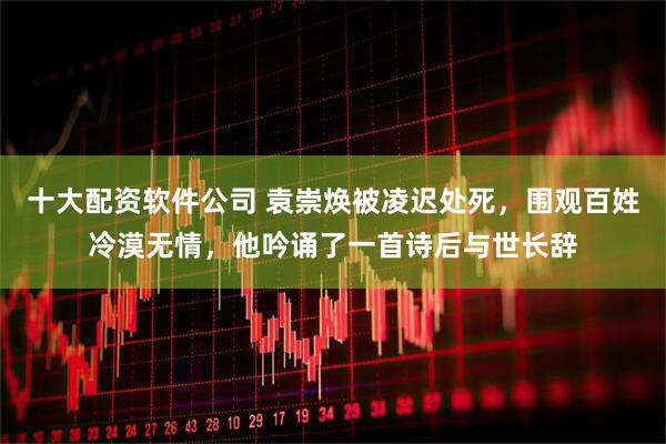 十大配资软件公司 袁崇焕被凌迟处死，围观百姓冷漠无情，他吟诵了一首诗后与世长辞