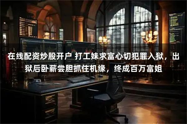 在线配资炒股开户 打工妹求富心切犯罪入狱，出狱后卧薪尝胆抓住机缘，终成百万富姐