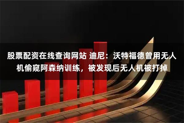 股票配资在线查询网站 迪尼：沃特福德曾用无人机偷窥阿森纳训练，被发现后无人机被打掉